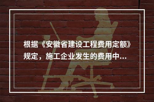 根据《安徽省建设工程费用定额》规定，施工企业发生的费用中，应