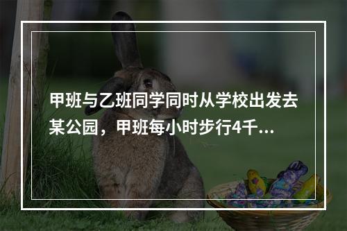 甲班与乙班同学同时从学校出发去某公园，甲班每小时步行4千米，