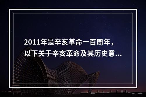 2011年是辛亥革命一百周年，以下关于辛亥革命及其历史意义的