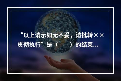 “以上请示如无不妥，请批转××贯彻执行”是（　　）的结束语。