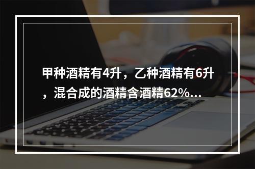 甲种酒精有4升，乙种酒精有6升，混合成的酒精含酒精62%；如