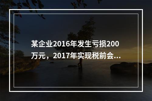 某企业2016年发生亏损200万元，2017年实现税前会计利