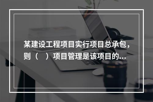 某建设工程项目实行项目总承包，则（　）项目管理是该项目的项目