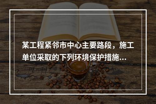 某工程紧邻市中心主要路段，施工单位采取的下列环境保护措施，正