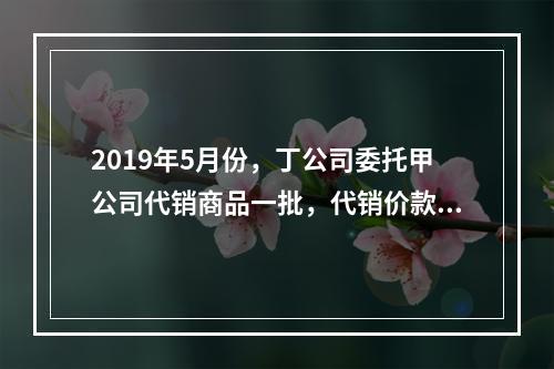 2019年5月份，丁公司委托甲公司代销商品一批，代销价款为3