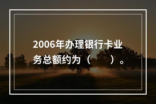 2006年办理银行卡业务总额约为（　　）。