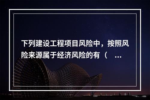 下列建设工程项目风险中，按照风险来源属于经济风险的有（　）。