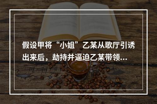 假设甲将“小姐”乙某从歌厅引诱出来后，劫持并逼迫乙某带领甲到