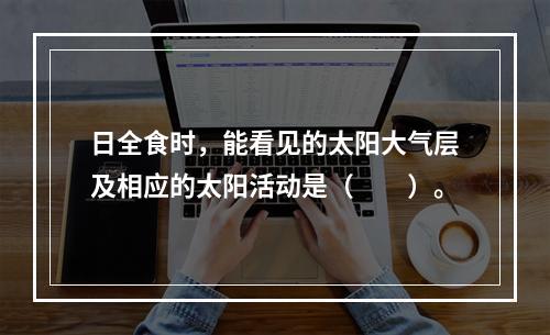 日全食时，能看见的太阳大气层及相应的太阳活动是（　　）。