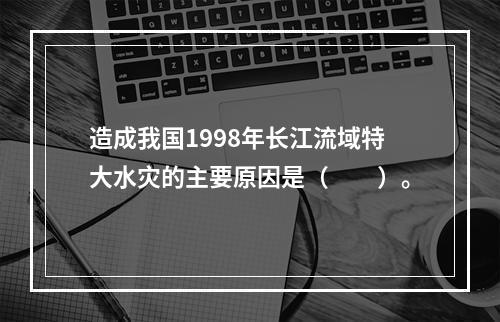 造成我国1998年长江流域特大水灾的主要原因是（　　）。