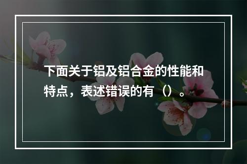 下面关于铝及铝合金的性能和特点，表述错误的有（）。