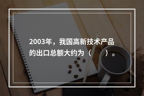 2003年，我国高新技术产品的出口总额大约为（　　）。