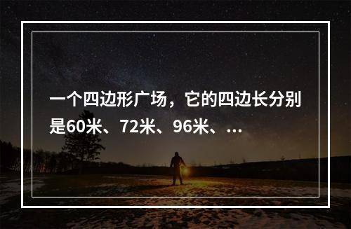 一个四边形广场，它的四边长分别是60米、72米、96米、84