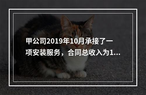 甲公司2019年10月承接了一项安装服务，合同总收入为100