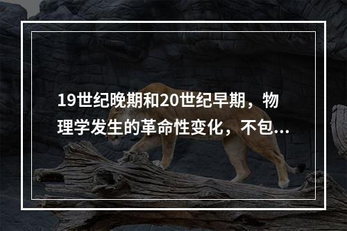 19世纪晚期和20世纪早期，物理学发生的革命性变化，不包括（