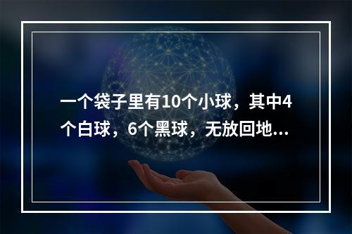 一个袋子里有10个小球，其中4个白球，6个黑球，无放回地每次