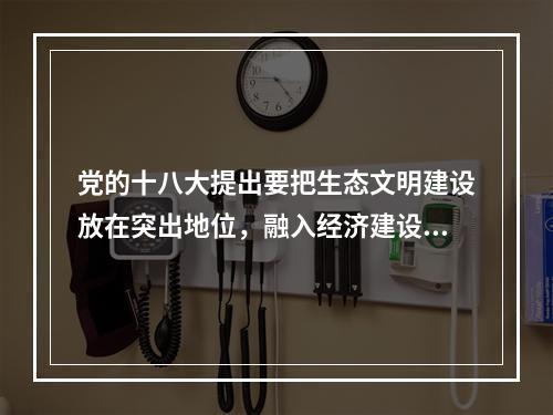 党的十八大提出要把生态文明建设放在突出地位，融入经济建设、政