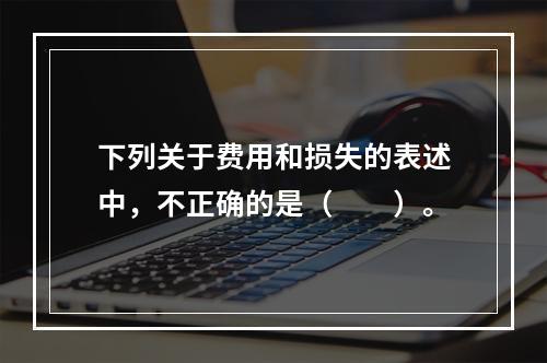 下列关于费用和损失的表述中，不正确的是（　　）。