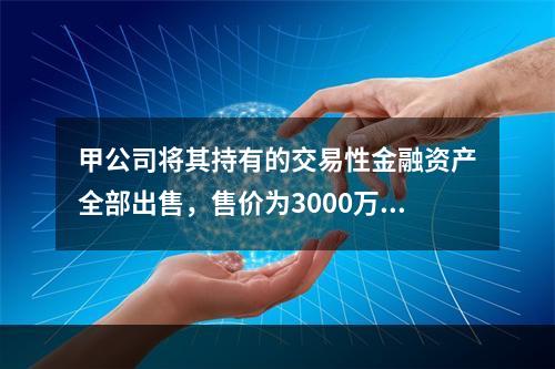 甲公司将其持有的交易性金融资产全部出售，售价为3000万元；