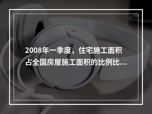 2008年一季度，住宅施工面积占全国房屋施工面积的比例比商业