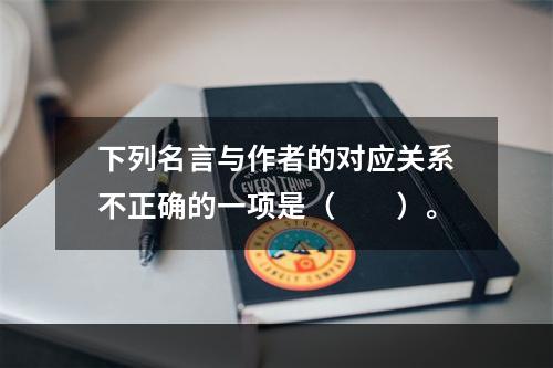 下列名言与作者的对应关系不正确的一项是（　　）。