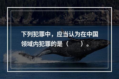 下列犯罪中，应当认为在中国领域内犯罪的是（　　）。