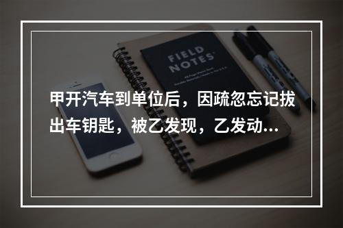 甲开汽车到单位后，因疏忽忘记拔出车钥匙，被乙发现，乙发动甲的