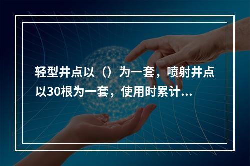 轻型井点以（）为一套，喷射井点以30根为一套，使用时累计根