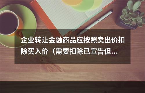 企业转让金融商品应按照卖出价扣除买入价（需要扣除已宣告但尚未