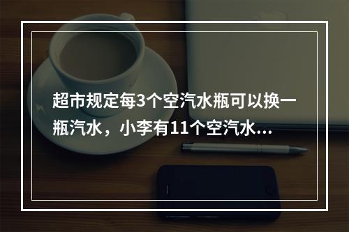 超市规定每3个空汽水瓶可以换一瓶汽水，小李有11个空汽水瓶，