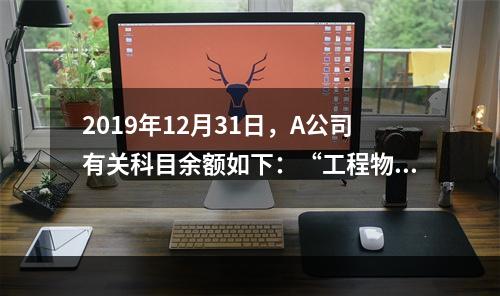 2019年12月31日，A公司有关科目余额如下：“工程物资”