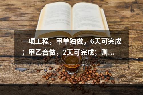 一项工程，甲单独做，6天可完成；甲乙合做，2天可完成；则乙单