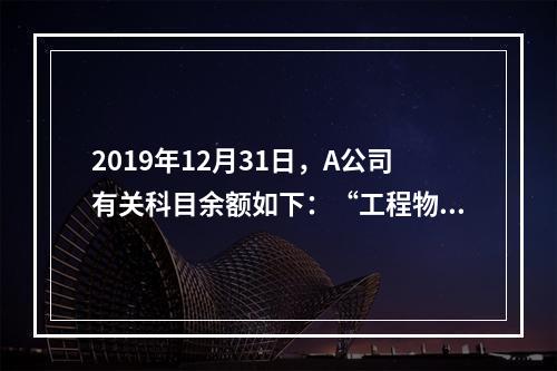 2019年12月31日，A公司有关科目余额如下：“工程物资”