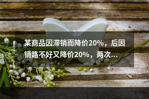 某商品因滞销而降价20%，后因销路不好又降价20%，两次降价