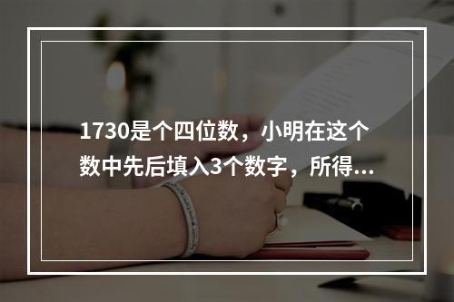 1730是个四位数，小明在这个数中先后填入3个数字，所得到的