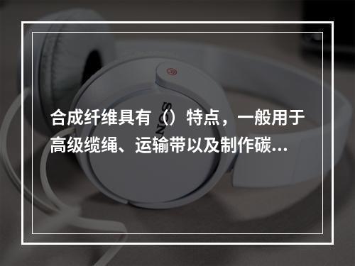 合成纤维具有（）特点，一般用于高级缆绳、运输带以及制作碳纤维