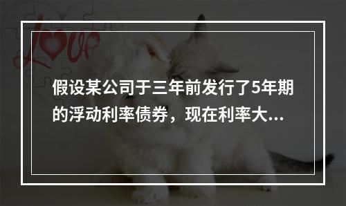 假设某公司于三年前发行了5年期的浮动利率债券，现在利率大幅上