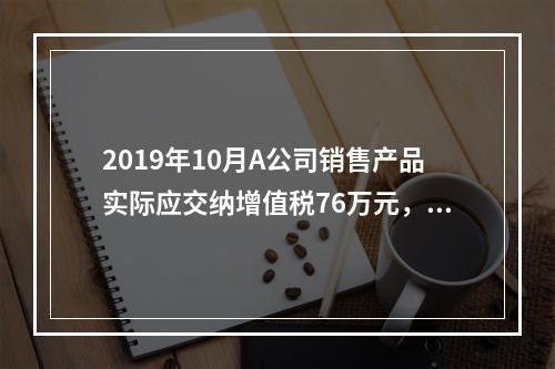 2019年10月A公司销售产品实际应交纳增值税76万元，消费