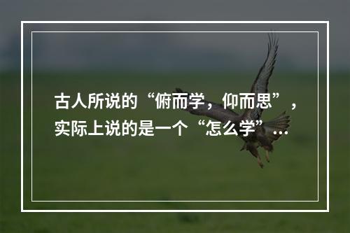 古人所说的“俯而学，仰而思”，实际上说的是一个“怎么学”的