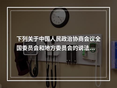 下列关于中国人民政治协商会议全国委员会和地方委员会的说法，不