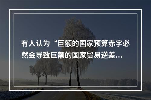 有人认为“巨额的国家预算赤字必然会导致巨额的国家贸易逆差”