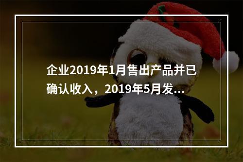 企业2019年1月售出产品并已确认收入，2019年5月发生销