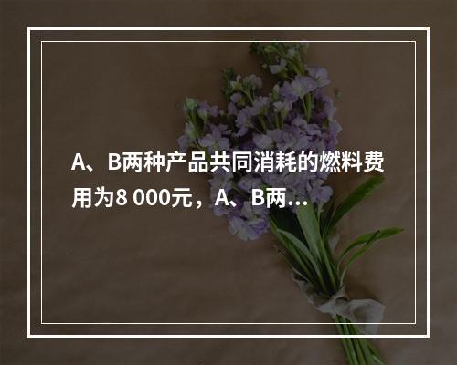 A、B两种产品共同消耗的燃料费用为8 000元，A、B两种产