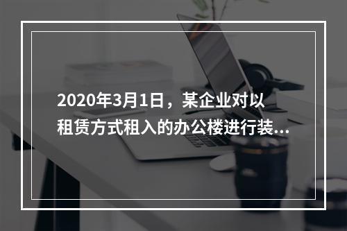 2020年3月1日，某企业对以租赁方式租入的办公楼进行装修，