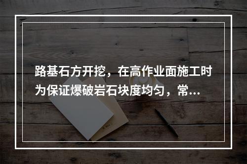 路基石方开挖，在高作业面施工时为保证爆破岩石块度均匀，常采用