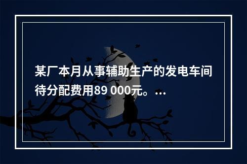 某厂本月从事辅助生产的发电车间待分配费用89 000元。本月