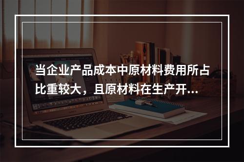 当企业产品成本中原材料费用所占比重较大，且原材料在生产开始时