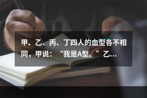 甲、乙、丙、丁四人的血型各不相同，甲说：“我是A型。”乙说