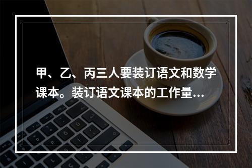 甲、乙、丙三人要装订语文和数学课本。装订语文课本的工作量比装