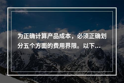 为正确计算产品成本，必须正确划分五个方面的费用界限。以下各项